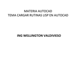 MATERIA AUTOCAD TEMA CARGAR RUTINAS LISP EN AUTOCAD ING WELLINGTON VALDIVIESO 