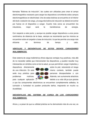 llamadas “Bobinas de inducción”, las cuales son utilizadas para crear el campo
electromagnético necesario para cargar los dispositivos convirtiendo estos campos
electromagnéticos en electricidad. Una de estas bobinas se encuentra en el interior
del dock o estación de carga, y la segunda bobina de inducción se deberá encontrar
por fuerza en el dispositivo a cargar. Cuanto más cerca se encuentren los
inductores, mejor será la transferencia de energía.
Con respecto a este punto, y aunque es posible cargar dispositivos a unos pocos
centímetros de distancia de la base, siempre se recomienda que los mismos se
encuentren sobre el cargador o base de inducción, lo que les permite una carga más
eficiente en términos de tiempo y calor.
VENTAJAS Y DESVENTAJAS DE ESTOS DICHOS CARAGDORES
INALAMBRICOS.
Este sistema de carga inalámbrica ofrece algunas ventajas muy positivas, más allá
de no necesitar cables que interconecten los dispositivos, y pueden resultar muy
interesantes en ámbitos como el de la salud, ya que permitirían cargar implantes y
dispositivos directamente sobre la piel, reduciendo el riesgo
de una infección. En este mismo contexto, también puede
serle muy práctico para personas discapacitadas o con
problemas motrices. Además, son sumamente atractivos
para cualquier aplicación debido a su vida útil,ya que gracias
a que los componentes electrónicos se encuentran completamente sellados, la
corrosión o humedad no pueden producirle daños, mejorando en mucho su
durabilidad.
DESVENTAJAS DEL SISTEMA DE CARGA EN LOS CARGADORES
INALAMBRICOS.
Ahora, y a pesar de que su utilidad práctica se ha demostrado más de una vez, es
 