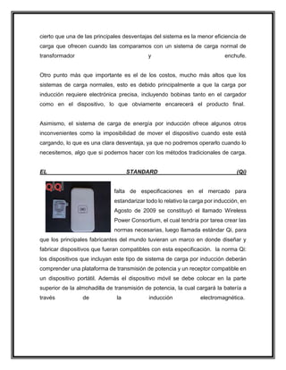 cierto que una de las principales desventajas del sistema es la menor eficiencia de
carga que ofrecen cuando las comparamos con un sistema de carga normal de
transformador y enchufe.
Otro punto más que importante es el de los costos, mucho más altos que los
sistemas de carga normales, esto es debido principalmente a que la carga por
inducción requiere electrónica precisa, incluyendo bobinas tanto en el cargador
como en el dispositivo, lo que obviamente encarecerá el producto final.
Asimismo, el sistema de carga de energía por inducción ofrece algunos otros
inconvenientes como la imposibilidad de mover el dispositivo cuando este está
cargando, lo que es una clara desventaja, ya que no podremos operarlo cuando lo
necesitemos, algo que si podemos hacer con los métodos tradicionales de carga.
EL STANDARD (Qi)
falta de especificaciones en el mercado para
estandarizar todo lo relativo la carga por inducción, en
Agosto de 2009 se constituyó el llamado Wireless
Power Consortium, el cual tendría por tarea crear las
normas necesarias, luego llamada estándar Qi, para
que los principales fabricantes del mundo tuvieran un marco en donde diseñar y
fabricar dispositivos que fueran compatibles con esta especificación. la norma Qi:
los dispositivos que incluyan este tipo de sistema de carga por inducción deberán
comprender una plataforma de transmisión de potencia y un receptor compatible en
un dispositivo portátil. Además el dispositivo móvil se debe colocar en la parte
superior de la almohadilla de transmisión de potencia, la cual cargará la batería a
través de la inducción electromagnética.
 