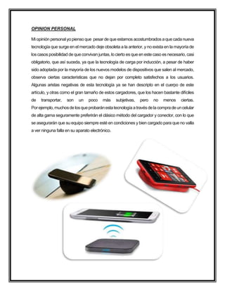 OPINION PERSONAL
Mi opinión personalyo pienso que pesar de que estamos acostumbrados a que cada nueva
tecnología que surge en el mercado deje obsoleta a la anterior, y no exista en la mayoría de
los casos posibilidad de que convivan juntas, lo cierto es que en este caso es necesario, casi
obligatorio, que así suceda, ya que la tecnología de carga por inducción, a pesar de haber
sido adoptada por la mayoría de los nuevos modelos de dispositivos que salen al mercado,
observa ciertas características que no dejan por completo satisfechos a los usuarios.
Algunas aristas negativas de esta tecnología ya se han descripto en el cuerpo de este
artículo, y otras como el gran tamaño de estos cargadores, que los hacen bastante difíciles
de transportar, son un poco más subjetivas, pero no menos ciertas.
Porejemplo,muchosdelosqueprobaránestatecnologíaatravésdelacompradeuncelular
de alta gama seguramente preferirán el clásico método del cargador y conector, con lo que
se asegurarán que su equipo siempre esté en condiciones y bien cargado para que no valla
a ver ninguna falla en su aparato electrónico.
 