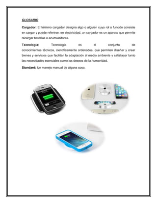 GLOSARIO
Cargador: El término cargador designa algo o alguien cuyo rol o función consiste
en cargar y puede referirse: en electricidad, un cargador es un aparato que permite
recargar baterías o acumuladores.
Tecnología: Tecnología es el conjunto de
conocimientos técnicos, científicamente ordenados, que permiten diseñar y crear
bienes y servicios que facilitan la adaptación al medio ambiente y satisfacer tanto
las necesidades esenciales como los deseos de la humanidad.
Standard: Un manejo manual de alguna cosa.
 