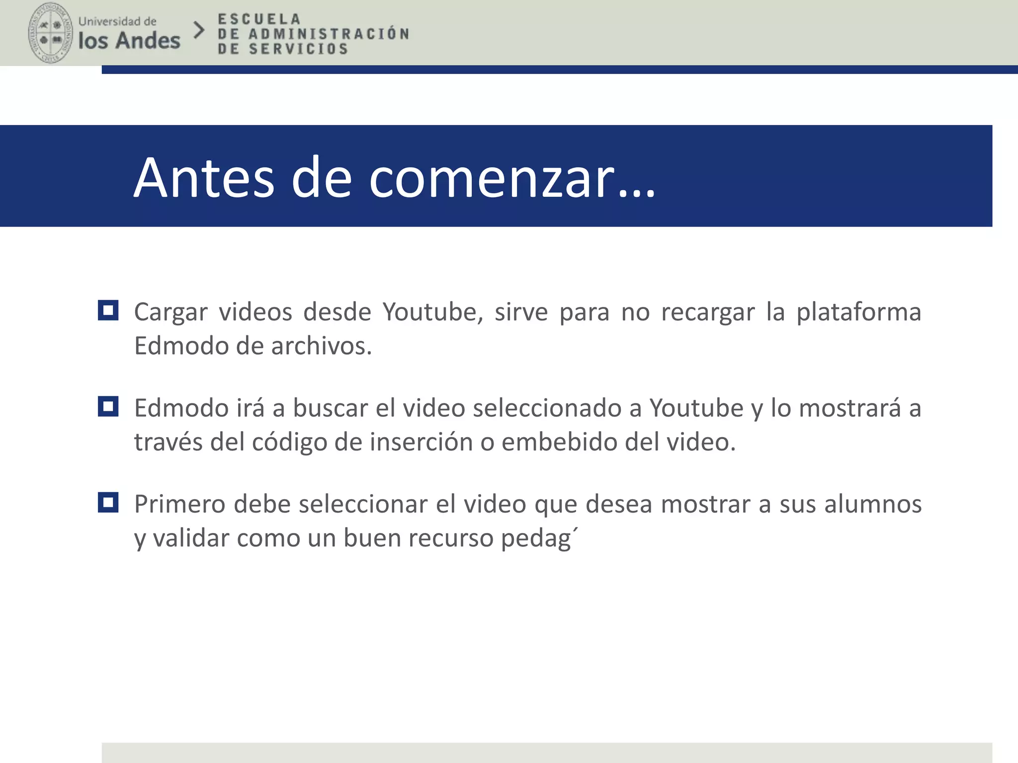 Antes de comenzar…
Cargar videos desde Youtube, sirve para no recargar la plataforma
Edmodo de archivos.
Edmodo irá a buscar el video seleccionado a Youtube y lo mostrará a
través del código de inserción o embebido del video.
Primero debe seleccionar el video que desea mostrar a sus alumnos
y validar como un buen recurso pedag´