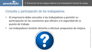 PresentaciónrealizadaporPreventionWorld
• El empresario debe consultar a los trabajadores y permitir su
participación en las cuestiones que afecten a la seguridad de su
puesto de trabajo.
• Los trabajadores tendrán derecho a efectuar propuestas de mejora.
3. Prevención de los riesgos relativos a la manipulación manual de cargas
Consulta y participación de los trabajadores
 