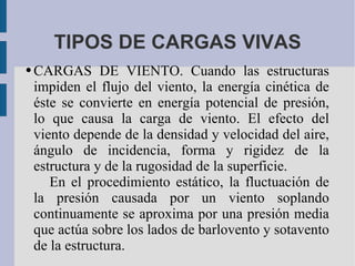 TIPOS DE CARGAS VIVAS CARGAS DE VIENTO. Cuando las estructuras impiden el flujo del viento, la energía cinética de éste se convierte en energía potencial de presión, lo que causa la carga de viento. El efecto del viento depende de la densidad y velocidad del aire, ángulo de incidencia, forma y rigidez de la estructura y de la rugosidad de la superficie.  En el procedimiento estático, la fluctuación de la presión causada por un viento soplando continuamente se aproxima por una presión media que actúa sobre los lados de barlovento y sotavento de la estructura. 