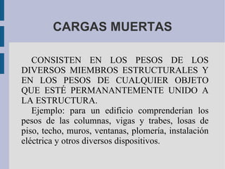 CARGAS MUERTAS CONSISTEN EN LOS PESOS DE LOS DIVERSOS MIEMBROS ESTRUCTURALES Y EN LOS PESOS DE CUALQUIER OBJETO QUE ESTÉ PERMANANTEMENTE UNIDO A LA ESTRUCTURA. Ejemplo: para un edificio comprenderían los pesos de las columnas, vigas y trabes, losas de piso, techo, muros, ventanas, plomería, instalación eléctrica y otros diversos dispositivos.  