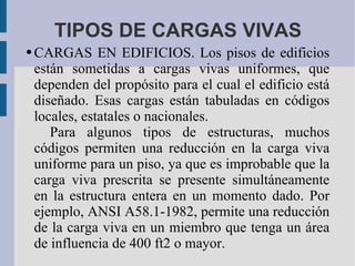 TIPOS DE CARGAS VIVAS CARGAS EN EDIFICIOS. Los pisos de edificios están sometidas a cargas vivas uniformes, que dependen del propósito para el cual el edificio está diseñado. Esas cargas están tabuladas en códigos locales, estatales o nacionales. Para algunos tipos de estructuras, muchos códigos permiten una reducción en la carga viva uniforme para un piso, ya que es improbable que la carga viva prescrita se presente simultáneamente en la estructura entera en un momento dado. Por ejemplo, ANSI A58.1-1982, permite una reducción de la carga viva en un miembro que tenga un área de influencia de 400 ft2 o mayor. 
