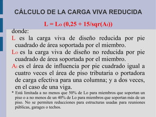 CÁLCULO DE LA CARGA VIVA REDUCIDA L = L O  (0,25 + 15/sqr(A I )) donde: L  es la carga viva de diseño reducida por pie cuadrado de área soportada por el miembro. L O   es la carga viva de diseño no reducida por pie cuadrado de área soportada por el miembro. A I   es el área de influencia por pie cuadrado igual a cuatro veces el área de piso tributaria o portadora de carga efectiva para una columna; y a dos veces, en el caso de una viga. * Está limitada a no menos que 50% de Lo para miembros que soportan un piso o a no menos de un 40% de Lo para miembros que soportan más de un piso. No se permiten reducciones para estructuras usadas para reuniones públicas, garages o techos. 