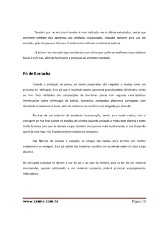 www.cenne.com.br Página 10
Também por ter estrutura lamelar é mais indicado nos artefatos extrudados, sendo que
conferem também boa aparência aos artefatos vulcanizados, indicado também para uso em
ebonites, policloropreno e silicones. É ainda muito utilizado na indústria do látex.
Já existem no mercado tipos recobertos com silano que conferem melhores características
físicas e elétricas, além de facilitarem a produção de artefatos moldados.
Pó de Borracha
Durante a produção de pneus, ao serem preparados são raspados e lixados como um
processo de retificação. Este pó que é recolhido depois apresenta granulometrias diferentes, sendo
os mais finos utilizados em composições de borrachas pretas com algumas características
interessantes como eliminação de bolhas, economia, compostos altamente carregados com
densidade relativamente baixa, além de melhoras na resistência ao desgaste por abrasão.
Trata-se de um material de excelente incorporação, sendo esta muito rápida, com a
vantagem de não ficar caindo na bandeja do cilindro (quando utilizado o misturador aberto) e deste
modo fazendo com que as demais cargas também incorporem mais rapidamente, e sua dispersão
que é de alto nível, não ficando nenhum resíduo no composto.
Nas fábricas de solados e calçados, as chapas são lixadas para permitir um melhor
acabamento ou colagem. Este pó obtido das lixadeiras constitui um excelente material como carga
diluente.
Os principais cuidados se devem à cor do pó e ao tipo do mesmo, pois se for de um material
microcelular, quando adicionado a um material compacto poderá provocar esponjamentos
indesejáveis.
 