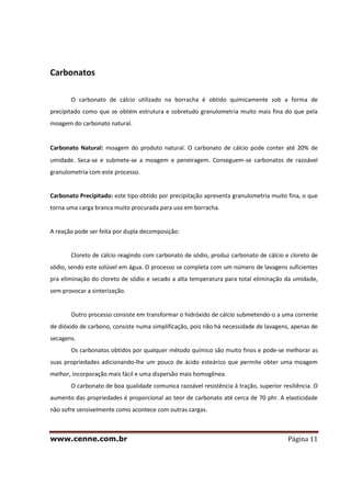 www.cenne.com.br Página 11
Carbonatos
O carbonato de cálcio utilizado na borracha é obtido quimicamente sob a forma de
precipitado como que se obtém estrutura e sobretudo granulometria muito mais fina do que pela
moagem do carbonato natural.
Carbonato Natural: moagem do produto natural. O carbonato de cálcio pode conter até 20% de
umidade. Seca-se e submete-se a moagem e peneiragem. Conseguem-se carbonatos de razoável
granulometria com este processo.
Carbonato Precipitado: este tipo obtido por precipitação apresenta granulometria muito fina, o que
torna uma carga branca muito procurada para uso em borracha.
A reação pode ser feita por dupla decomposição:
Cloreto de cálcio reagindo com carbonato de sódio, produz carbonato de cálcio e cloreto de
sódio, sendo este solúvel em água. O processo se completa com um número de lavagens suficientes
pra eliminação do cloreto de sódio e secado a alta temperatura para total eliminação da umidade,
sem provocar a sinterização.
Outro processo consiste em transformar o hidróxido de cálcio submetendo-o a uma corrente
de dióxido de carbono, consiste numa simplificação, pois não há necessidade de lavagens, apenas de
secagens.
Os carbonatos obtidos por qualquer método químico são muito finos e pode-se melhorar as
suas propriedades adicionando-lhe um pouco de ácido esteárico que permite obter uma moagem
melhor, incorporação mais fácil e uma dispersão mais homogênea.
O carbonato de boa qualidade comunica razoável resistência à tração, superior resiliência. O
aumento das propriedades é proporcional ao teor de carbonato até cerca de 70 phr. A elasticidade
não sofre sensivelmente como acontece com outras cargas.
 
