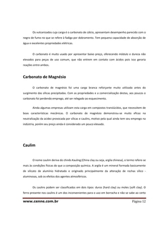 www.cenne.com.br Página 12
Os vulcanizados cuja carga é o carbonato de cálcio, apresentam desempenho parecido com o
negro de fumo no que se refere à fadiga por dobramento. Tem pequena capacidade de absorção de
água e excelentes propriedades elétricas.
O carbonato é muito usado por apresentar baixo preço, oferecendo módulo e dureza não
elevados para peças de uso comum, que não entrem em contato com ácidos pois isso geraria
reações entre ambos.
Carbonato de Magnésio
O carbonato de magnésio foi uma carga branca reforçante muito utilizada antes do
surgimento das sílicas precipitadas. Com as propriedades e a comercialização destas, aos poucos o
carbonato foi perdendo emprego, até ser relegado ao esquecimento.
Ainda algumas empresas utilizam esta carga em compostos translúcidos, que necessitem de
boas características mecânicas. O carbonato de magnésio demonstrou-se muito eficaz na
neutralização da acidez provocada por sílicas e caulins, motivo pela qual ainda tem seu emprego na
indústria, porém seu preço ainda é considerado um pouco elevado.
Caulim
O nome caulim deriva do chinês Kauling (China clay ou seja, argila chinesa), o termo refere-se
mais às condições físicas do que a composição química. A argila é um mineral formada basicamente
de silicato de alumínio hidratado e originado principalmente da alteração de rochas sílico -
aluminosas, sob os efeitos dos agentes atmosféricos.
Os caulins podem ser classificados em dois tipos: duros (hard clay) ou moles (soft clay). O
ferro presente nos caulins é um dos inconvenientes para o uso em borracha e não se sabe ao certo
 