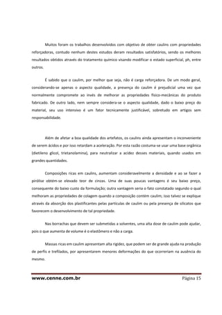 www.cenne.com.br Página 15
Muitos foram os trabalhos desenvolvidos com objetivo de obter caulins com propriedades
reforçadoras, contudo nenhum destes estudos deram resultados satisfatórios, sendo os melhores
resultados obtidos através do tratamento químico visando modificar o estado superficial, ph, entre
outros.
É sabido que o caulim, por melhor que seja, não é carga reforçadora. De um modo geral,
considerando-se apenas o aspecto qualidade, a presença do caulim é prejudicial uma vez que
normalmente compromete ao invés de melhorar as propriedades físico-mecânicas do produto
fabricado. De outro lado, nem sempre considera-se o aspecto qualidade, dado o baixo preço do
material, seu uso intensivo é um fator tecnicamente justificável, sobretudo em artigos sem
responsabilidade.
Além de afetar a boa qualidade dos artefatos, os caulins ainda apresentam o inconveniente
de serem ácidos e por isso retardam a aceleração. Por esta razão costuma-se usar uma base orgânica
(dietileno glicol, trietanolamina), para neutralizar a acidez desses materiais, quando usados em
grandes quantidades.
Composições ricas em caulins, aumentam consideravelmente a densidade e ao se fazer a
pirólise obtém-se elevado teor de cinzas. Uma de suas poucas vantagens é seu baixo preço,
consequente do baixo custo da formulação; outra vantagem seria o fato constatado segundo o qual
melhoram as propriedades de colagem quando a composição contém caulim; isso talvez se explique
através da absorção dos plastificantes pelas partículas de caulim ou pela presença de silicatos que
favorecem o desenvolvimento de tal propriedade.
Nas borrachas que devem ser submetidas a solventes, uma alta dose de caulim pode ajudar,
pois o que aumenta de volume é o elastômero e não a carga.
Massas ricas em caulim apresentam alta rigidez, que podem ser de grande ajuda na produção
de perfis e trefilados, por apresentarem menores deformações do que ocorreriam na ausência do
mesmo.
 