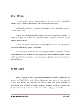 www.cenne.com.br Página 17
Sílica Hidratada
É a carga reforçadora que mais se aproxima do negro de fumo, permitindo a fabricação de
artefatos brancos, coloridos ou transparentes com excelentes propriedades físicas.
As sílicas tendem a absorver o acelerador retardando deste modo a vulcanização, pois trata-
se de um material ácido.
O uso de uma aceleração adequada, em geral empregando um acelerador secundário e a
adição de um glicol, um tri-etanol-amina, permitem reduzir o tempo de vulcanização pois são
materiais receptores ácidos.
As sílicas são materiais higroscópicos, devendo portanto ser muito bem armazenada e
processada cuidadosamente durante a composição.
Estas cargas, apesar de conferirem aos artefatos propriedades físicas semelhantes às obtidas
usando-se negro de fumo, só devem ser usadas quando estes tem que ser evitados devido a cor do
artefato, pois além de serem mais caras, apresentam piores condições de processamento, devido sua
difícil incorporação.
Pó de Borracha
Durante a produção de pneus, estes ao serem preparados, são raspados e lixados como um
processo de retificação. Este pó que é recolhidos depois, apresenta granulometrias diferentes, sendo
os mais finos utilizados em composições de borrachas pretas com algumas características
interessantes como eliminação de bolhas, economia, compostos altamente carregados com
densidade relativamente baixa, além de melhoras na resistência ao desgaste por abrasão.
 