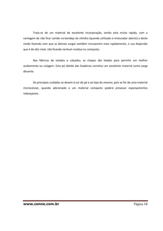 www.cenne.com.br Página 18
Trata-se de um material de excelente incorporação, sendo esta muito rápida, com a
vantagem de não ficar caindo na bandeja do cilindro (quando utilizado o misturador aberto) e deste
modo fazendo com que as demais cargas também incorporem mais rapidamente, e sua dispersão
que é de alto nível, não ficando nenhum resíduo no composto.
Nas fábricas de solados e calçados, as chapas são lixadas para permitir um melhor
acabamento ou colagem. Este pó obtido das lixadeiras constitui um excelente material como carga
diluente.
Os principais cuidados se devem à cor do pó e ao tipo do mesmo, pois se for de uma material
microcelular, quando adicionado a um material compacto poderá provocar esponjamentos
indesejáveis.
 
