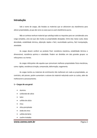 www.cenne.com.br Página 2
Introdução
Sob o nome de cargas, são listados os materiais que se adicionam aos elastômeros para
alterar propriedades, já que são raros os casos que se usam elastômeros puros.
Não se conhece nenhum material que satisfaça todos os requisitos para ser considerado uma
carga completa, uma vez que são muitas as propriedades desejadas. Entre elas: baixo custo, baixa
densidade, estabilidade térmica, obtenção rápida e fácil, neutralidade química, fácil manipulação,
atoxidade.
As cargas devem conferir ao produto final: resistência mecânica, estabilidade térmica e
dimensional, resistência química e atoxidade. Podem ser divididas em dois grandes grupos: as
reforçantes e as inertes.
As cargas reforçantes são aquelas que comunicam melhores propriedades físico-mecânicas,
como: rigidez, resistência à tração, compressão, deformação, rasgamento.
As cargas inertes ou materiais de enchimento não melhoram em nada as propriedades, ao
contrário, até pioram, porém aumentam o volume do material reduzindo assim os custos, além de
melhorarem o processamento.
1 – Cargas de uso geral:
alumina
carbonato de cálcio
talco
sulfato de cálcio
mica
sílica precipitada
óxido de zinco
sulfato de bário
caulins tratados
 