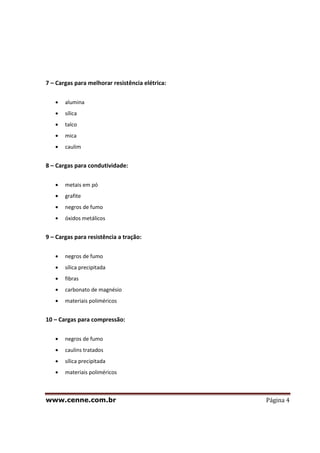 www.cenne.com.br Página 4
7 – Cargas para melhorar resistência elétrica:
alumina
sílica
talco
mica
caulim
8 – Cargas para condutividade:
metais em pó
grafite
negros de fumo
óxidos metálicos
9 – Cargas para resistência a tração:
negros de fumo
sílica precipitada
fibras
carbonato de magnésio
materiais poliméricos
10 – Cargas para compressão:
negros de fumo
caulins tratados
sílica precipitada
materiais poliméricos
 