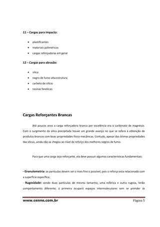 www.cenne.com.br Página 5
11 – Cargas para impacto:
plastificantes
materiais poliméricos
cargas reforçadoras em geral
12 – Cargas para abrasão:
sílica
negro de fumo alta estrutura
carbeto de silício
resinas fenólicas
Cargas Reforçantes Brancas
Até poucos anos a carga reforçadora branca por excelência era o carbonato de magnésio.
Com o surgimento da sílica precipitada houve um grande avanço no que se refere à obtenção de
produtos brancos com boas propriedades físico-mecânicas. Contudo, apesar das ótimas propriedades
das sílicas, ainda não se chegou ao nível de reforço dos melhores negros de fumo.
Para que uma carga seja reforçante, ela deve possuir algumas características fundamentais:
- Granulometria: as partículas devem ser o mais fino o possível, pois o reforço esta relacionado com
a superfície específica;
- Rugosidade: sendo duas partículas de mesmo tamanho, uma esférica e outra rugosa, terão
comportamento diferente; a primeira ocupará espaços intermoleculares sem se prender às
 