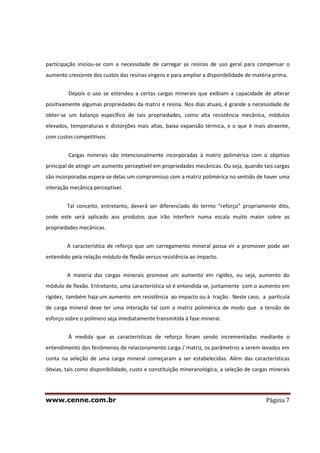 www.cenne.com.br Página 7
participação iniciou-se com a necessidade de carregar as resinas de uso geral para compensar o
aumento crescente dos custos das resinas virgens e para ampliar a disponibilidade de matéria prima.
Depois o uso se estendeu a certas cargas minerais que exibiam a capacidade de alterar
positivamente algumas propriedades da matriz e resina. Nos dias atuais, é grande a necessidade de
obter-se um balanço específico de tais propriedades, como alta resistência mecânica, módulos
elevados, temperaturas e distorções mais altas, baixa expansão térmica, e o que é mais atraente,
com custos competitivos.
Cargas minerais são intencionalmente incorporadas à matriz polimérica com o objetivo
principal de atingir um aumento perceptível em propriedades mecânicas. Ou seja, quando tais cargas
são incorporadas espera-se delas um compromisso com a matriz polimérica no sentido de haver uma
interação mecânica perceptível.
Tal conceito, entretanto, deverá ser diferenciado do termo “reforço” propriamente dito,
onde este será aplicado aos produtos que irão interferir numa escala muito maior sobre as
propriedades mecânicas.
A característica de reforço que um carregamento mineral possa vir a promover pode ser
entendido pela relação módulo de flexão versus resistência ao impacto.
A maioria das cargas minerais promove um aumento em rigidez, ou seja, aumento do
módulo de flexão. Entretanto, uma característica só é entendida se, juntamente com o aumento em
rigidez, também haja um aumento em resistência ao impacto ou à tração. Neste caso, a partícula
de carga mineral deve ter uma interação tal com a matriz polimérica de modo que a tensão de
esforço sobre o polímero seja imediatamente transmitida à fase mineral.
À medida que as características de reforço foram sendo incrementadas mediante o
entendimento dos fenômenos de relacionamento carga / matriz, os parâmetros a serem levados em
conta na seleção de uma carga mineral começaram a ser estabelecidas. Além das características
óbvias, tais como disponibilidade, custo e constituição mineranológica, a seleção de cargas minerais
 