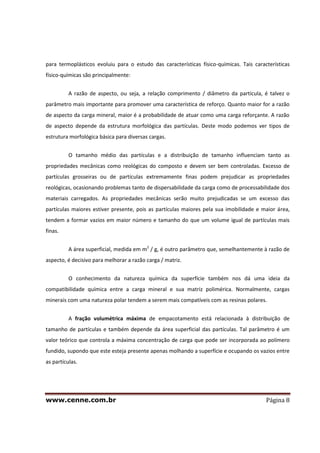 www.cenne.com.br Página 8
para termoplásticos evoluiu para o estudo das características físico-químicas. Tais características
físico-químicas são principalmente:
A razão de aspecto, ou seja, a relação comprimento / diâmetro da partícula, é talvez o
parâmetro mais importante para promover uma característica de reforço. Quanto maior for a razão
de aspecto da carga mineral, maior é a probabilidade de atuar como uma carga reforçante. A razão
de aspecto depende da estrutura morfológica das partículas. Deste modo podemos ver tipos de
estrutura morfológica básica para diversas cargas.
O tamanho médio das partículas e a distribuição de tamanho influenciam tanto as
propriedades mecânicas como reológicas do composto e devem ser bem controladas. Excesso de
partículas grosseiras ou de partículas extremamente finas podem prejudicar as propriedades
reológicas, ocasionando problemas tanto de dispersabilidade da carga como de processabilidade dos
materiais carregados. As propriedades mecânicas serão muito prejudicadas se um excesso das
partículas maiores estiver presente, pois as partículas maiores pela sua imobilidade e maior área,
tendem a formar vazios em maior número e tamanho do que um volume igual de partículas mais
finas.
A área superficial, medida em m2
/ g, é outro parâmetro que, semelhantemente à razão de
aspecto, é decisivo para melhorar a razão carga / matriz.
O conhecimento da natureza química da superfície também nos dá uma ideia da
compatibilidade química entre a carga mineral e sua matriz polimérica. Normalmente, cargas
minerais com uma natureza polar tendem a serem mais compatíveis com as resinas polares.
A fração volumétrica máxima de empacotamento está relacionada à distribuição de
tamanho de partículas e também depende da área superficial das partículas. Tal parâmetro é um
valor teórico que controla a máxima concentração de carga que pode ser incorporada ao polímero
fundido, supondo que este esteja presente apenas molhando a superfície e ocupando os vazios entre
as partículas.
 