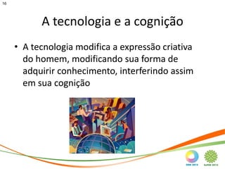 16




           A tecnologia e a cognição
     • A tecnologia modifica a expressão criativa
       do homem, modificando sua forma de
       adquirir conhecimento, interferindo assim
       em sua cognição
 