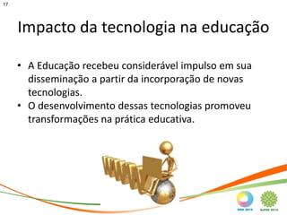17




     Impacto da tecnologia na educação

     • A Educação recebeu considerável impulso em sua
       disseminação a partir da incorporação de novas
       tecnologias.
     • O desenvolvimento dessas tecnologias promoveu
       transformações na prática educativa.
 