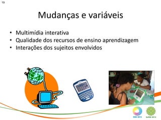 19




               Mudanças e variáveis
     • Multimídia interativa
     • Qualidade dos recursos de ensino aprendizagem
     • Interações dos sujeitos envolvidos
 