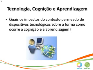 2




    Tecnologia, Cognição e Aprendizagem
    • Quais os impactos do contexto permeado de
      dispositivos tecnológicos sobre a forma como
      ocorre a cognição e a aprendizagem?
 