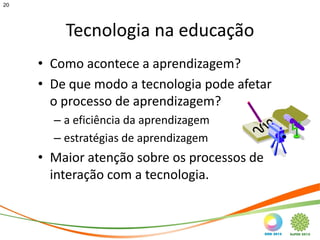 20




         Tecnologia na educação
     • Como acontece a aprendizagem?
     • De que modo a tecnologia pode afetar
       o processo de aprendizagem?
       – a eficiência da aprendizagem
       – estratégias de aprendizagem
     • Maior atenção sobre os processos de
       interação com a tecnologia.
 