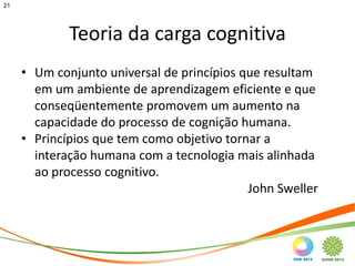 21




             Teoria da carga cognitiva
     • Um conjunto universal de princípios que resultam
       em um ambiente de aprendizagem eficiente e que
       conseqüentemente promovem um aumento na
       capacidade do processo de cognição humana.
     • Princípios que tem como objetivo tornar a
       interação humana com a tecnologia mais alinhada
       ao processo cognitivo.
                                            John Sweller
 