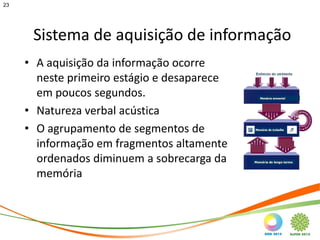 23




      Sistema de aquisição de informação
     • A aquisição da informação ocorre
       neste primeiro estágio e desaparece
       em poucos segundos.
     • Natureza verbal acústica
     • O agrupamento de segmentos de
       informação em fragmentos altamente
       ordenados diminuem a sobrecarga da
       memória
 