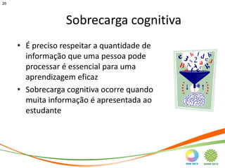 26




                  Sobrecarga cognitiva
     • É preciso respeitar a quantidade de
       informação que uma pessoa pode
       processar é essencial para uma
       aprendizagem eficaz
     • Sobrecarga cognitiva ocorre quando
       muita informação é apresentada ao
       estudante
 
