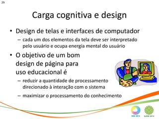 29




             Carga cognitiva e design
     • Design de telas e interfaces de computador
       – cada um dos elementos da tela deve ser interpretado
         pelo usuário e ocupa energia mental do usuário
     • O objetivo de um bom
       design de página para
       uso educacional é
       – reduzir a quantidade de processamento
         direcionado à interação com o sistema
       – maximizar o processamento do conhecimento
 