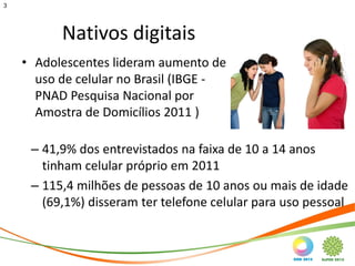3




          Nativos digitais
    • Adolescentes lideram aumento de
      uso de celular no Brasil (IBGE -
      PNAD Pesquisa Nacional por
      Amostra de Domicílios 2011 )

     – 41,9% dos entrevistados na faixa de 10 a 14 anos
       tinham celular próprio em 2011
     – 115,4 milhões de pessoas de 10 anos ou mais de idade
       (69,1%) disseram ter telefone celular para uso pessoal
 