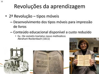 32


         Revoluções da aprendizagem
     • 2ª Revolução – tipos móveis
       – Desenvolvimento dos tipos móveis para impressão
         de livros
       – Conteúdo educacional disponível a custo reduzido
          • Ex.: De cometis tractatvs novvs methodicvs
            Abraham Rockenbach (1611)
 