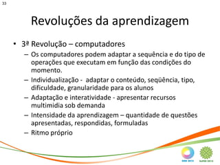 33




         Revoluções da aprendizagem
     • 3ª Revolução – computadores
       – Os computadores podem adaptar a sequência e do tipo de
         operações que executam em função das condições do
         momento.
       – Individualização - adaptar o conteúdo, seqüência, tipo,
         dificuldade, granularidade para os alunos
       – Adaptação e interatividade - apresentar recursos
         multimidia sob demanda
       – Intensidade da aprendizagem – quantidade de questões
         apresentadas, respondidas, formuladas
       – Ritmo próprio
 