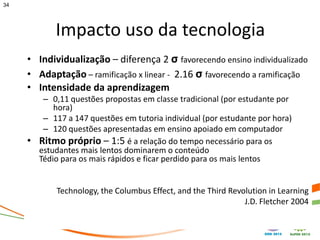 34




            Impacto uso da tecnologia
     • Individualização – diferença 2 σ favorecendo ensino individualizado
     • Adaptação – ramificação x linear - 2.16 σ favorecendo a ramificação
     • Intensidade da aprendizagem
        – 0,11 questões propostas em classe tradicional (por estudante por
           hora)
        – 117 a 147 questões em tutoria individual (por estudante por hora)
        – 120 questões apresentadas em ensino apoiado em computador
     • Ritmo próprio – 1:5 é a relação do tempo necessário para os
       estudantes mais lentos dominarem o conteúdo
       Tédio para os mais rápidos e ficar perdido para os mais lentos


            Technology, the Columbus Effect, and the Third Revolution in Learning
                                                               J.D. Fletcher 2004
 