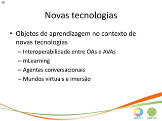 38




                 Novas tecnologias
     • Objetos de aprendizagem no contexto de
       novas tecnologias
       – Interoperabilidade entre OAs e AVAs
       – mLearning
       – Agentes conversacionais
       – Mundos virtuais e imersão
 