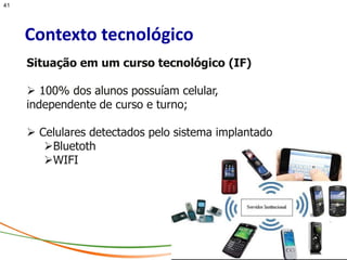 41




     Contexto tecnológico
     Situação em um curso tecnológico (IF)

      100% dos alunos possuíam celular,
     independente de curso e turno;

      Celulares detectados pelo sistema implantado
        Bluetoth
        WIFI
 