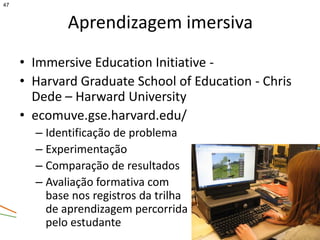 47



             Aprendizagem imersiva
     • Immersive Education Initiative -
     • Harvard Graduate School of Education - Chris
       Dede – Harward University
     • ecomuve.gse.harvard.edu/
       – Identificação de problema
       – Experimentação
       – Comparação de resultados
       – Avaliação formativa com
         base nos registros da trilha
         de aprendizagem percorrida
         pelo estudante
 