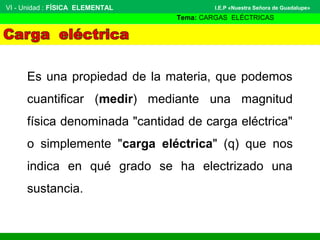 Es una propiedad de la materia, que podemos
cuantificar (medir) mediante una magnitud
física denominada "cantidad de carga eléctrica"
o simplemente "carga eléctrica" (q) que nos
indica en qué grado se ha electrizado una
sustancia.
VI - Unidad : FÍSICA ELEMENTAL
Tema: CARGAS ELÉCTRICAS
I.E.P «Nuestra Señora de Guadalupe»
 