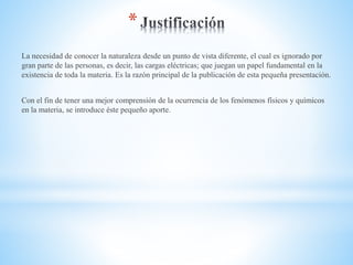 *
La necesidad de conocer la naturaleza desde un punto de vista diferente, el cual es ignorado por
gran parte de las personas, es decir, las cargas eléctricas; que juegan un papel fundamental en la
existencia de toda la materia. Es la razón principal de la publicación de esta pequeña presentación.
Con el fin de tener una mejor comprensión de la ocurrencia de los fenómenos físicos y químicos
en la materia, se introduce éste pequeño aporte.
 