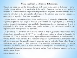 Carga eléctrica y la estructura de la materia
Cuando se carga una varilla frotándola con piel o con seda, como en la figura 1, no hay
ningún cambio visible en la apariencia de la varilla. Entonces, ¿qué es lo que realmente
sucede a la varilla cuando se carga? Para responder esta pregunta, debemos analizar más de
cerca la estructura y las propiedades eléctricas de los átomos, que son los bloques que
constituyen la materia ordinaria de todas clases.
La estructura de los átomos se describe en términos de tres partículas: el electrón, con carga
negativa; el protón, cuya carga es positiva; y el neutrón, sin carga (figura 2) El protón y el
neutrón son combinaciones de otras entidades llamadas quarks, que tienen cargas de y de la
carga del electrón. No se han observado quarks aislados, y no hay razones teóricas para
suponer que en principio esto sea imposible.
Los protones y los neutrones en un átomo forman el núcleo, pequeño y muy denso, cuyas
dimensiones son del orden de 10−15
m. Los electrones rodean al núcleo a distancias del
orden de 10−10 m. Si un átomo midiera algunos kilómetros de diámetro, su núcleo tendría el
tamaño de una pelota de tenis. Los electrones cargados negativamente se mantienen dentro
del átomo gracias a fuerzas eléctricas de atracción que se extienden hasta ellos, desde el
núcleo con carga positiva. (Los protones y los neutrones permanecen dentro del núcleo
estable de los átomos, debido al efecto de atracción de la fuerza nuclear fuerte, que vence la
repulsión eléctrica entre los protones. La fuerza nuclear fuerte es de corto alcance, por lo que
sus efectos no llegan
más allá del núcleo.)
 