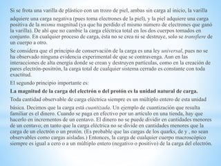 Si se frota una varilla de plástico con un trozo de piel, ambas sin carga al inicio, la varilla
adquiere una carga negativa (pues toma electrones de la piel), y la piel adquiere una carga
positiva de la misma magnitud (ya que ha perdido el mismo número de electrones que ganó
la varilla). De ahí que no cambie la carga eléctrica total en los dos cuerpos tomados en
conjunto. En cualquier proceso de carga, ésta no se crea ni se destruye, solo se transfiere de
un cuerpo a otro.
Se considera que el principio de conservación de la carga es una ley universal, pues no se
ha observado ninguna evidencia experimental de que se contravenga. Aun en las
interacciones de alta energía donde se crean y destruyen partículas, como en la creación de
pares electrón-positrón, la carga total de cualquier sistema cerrado es constante con toda
exactitud.
El segundo principio importante es:
La magnitud de la carga del electrón o del protón es la unidad natural de carga.
Toda cantidad observable de carga eléctrica siempre es un múltiplo entero de esta unidad
básica. Decimos que la carga está cuantizada. Un ejemplo de cuantización que resulta
familiar es el dinero. Cuando se paga en efectivo por un artículo en una tienda, hay que
hacerlo en incrementos de un centavo. El dinero no se puede dividir en cantidades menores
de un centavo; en tanto que la carga eléctrica no se divide en cantidades menores que la
carga de un electrón o un protón. (Es probable que las cargas de los quarks, de y , no sean
observables como cargas aisladas.) Entonces, la carga de cualquier cuerpo macroscópico
siempre es igual a cero o a un múltiplo entero (negativo o positivo) de la carga del electrón.
 