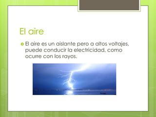 El aire
 El

aire es un aislante pero a altos voltajes,
puede conducir la electricidad, como
ocurre con los rayos.

 