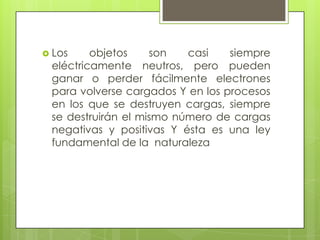  Los

objetos
son
casi
siempre
eléctricamente neutros, pero pueden
ganar o perder fácilmente electrones
para volverse cargados Y en los procesos
en los que se destruyen cargas, siempre
se destruirán el mismo número de cargas
negativas y positivas Y ésta es una ley
fundamental de la naturaleza

 
