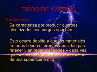 TIPOS DE CARGAS
Frotamiento:
Se caracteriza por producir cuerpos
electrizados con cargas opuestas.
Esto ocurre debido a que los materiales
frotados tienen diferente capacidad para
retener y entregar electrones y cada vez
que se tocan, algunos electrones saltan
de una superficie a otra.

 