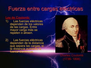 Fuerza entre cargas eléctricas
Ley de Coulomb:
1)
Las fuerzas eléctricas
dependen de los valores
de las cargas. Entre
mayor carga más se
repelen o atraen.
2)

Las fuerzas eléctricas
dependen de la distancia
que separa las cargas, si
la distancia aumenta la
fuerza disminuye.
Charles Coulomb
(1736- 1806)

 