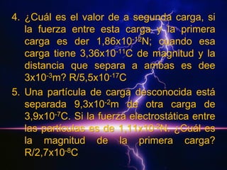 4. ¿Cuál es el valor de a segunda carga, si
la fuerza entre esta carga y la primera
carga es der 1,86x10-12N; cuando esa
carga tiene 3,36x10-11C de magnitud y la
distancia que separa a ambas es dee
3x10-3m? R/5,5x10-17C
5. Una partícula de carga desconocida está
separada 9,3x10-2m de otra carga de
3,9x10-7C. Si la fuerza electrostática entre
las partículas es de 1,11x10-2N. ¿Cuál es
la magnitud de la primera carga?
R/2,7x10-8C

 