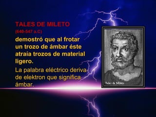 TALES DE MILETO
(640-547 a.C)

demostró que al frotar
un trozo de ámbar éste
atraía trozos de material
ligero.
La palabra eléctrico deriva
de elektron que significa
ámbar.

 