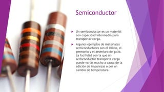 Semiconductor
 Un semiconductor es un material
con capacidad intermedia para
transportar carga.
 Algunos ejemplos de materiales
semiconductores son el silicio, el
germanio y el arseniuro de galio.
La facilidad con la que un
semiconductor transporta carga
puede variar mucho a causa de la
adición de impurezas o por un
cambio de temperatura.
 