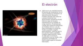 El electrón
 ¿Qué ocurre en realidad durante
el proceso de frotamiento con el
cual se produce el fenómeno de
electrificación? Benjamín
Franklin pensaba que todos los
cuerpos contenían una
determinada cantidad de fluido
eléctrico que servía para
mantenerlos en un estado sin
carga (neutro). Él postuló que
cuando dos sustancias diferentes
se frotaban entre sí, una de
ellas acumulaba un exceso de
fluido y quedaba cargada
positivamente, mientras que la
otra perdía fluido y quedaba
cargada negativamente. Ahora
se sabe que la sustancia
transferida no es un fluido, sino
pequeñas cantidades de
electricidad negativa llamadas
electrones.
 